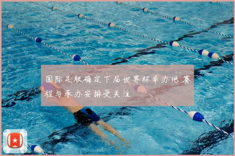 国际足联确定下届世界杯举办地 赛程与承办安排受关注