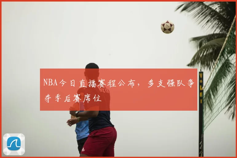 NBA今日直播赛程公布，多支强队争夺季后赛席位
