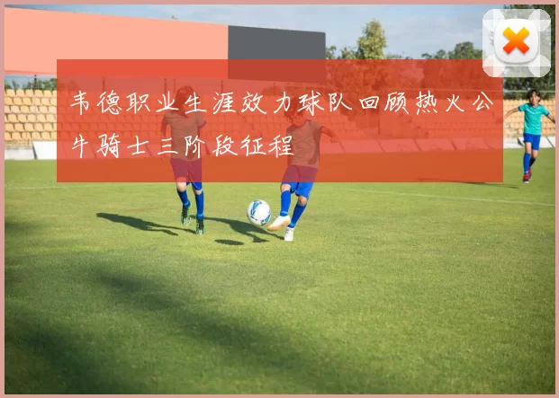 韦德职业生涯效力球队回顾热火公牛骑士三阶段征程
