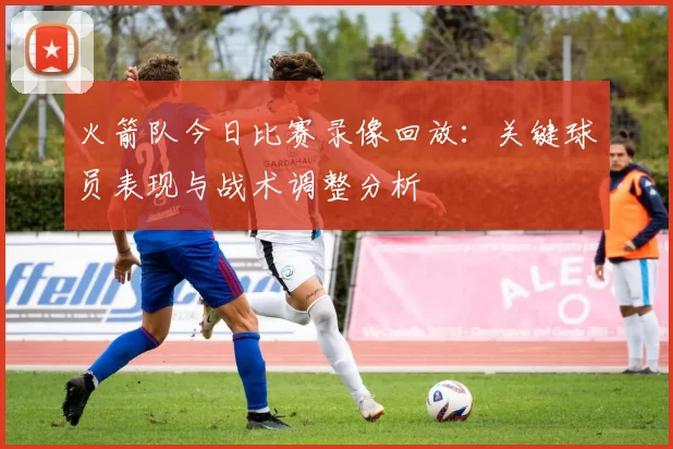 火箭队今日比赛录像回放：关键球员表现与战术调整分析