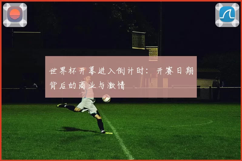 世界杯开幕进入倒计时:开赛日期背后的商业与激情