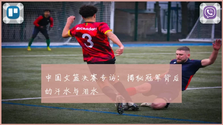 中国女篮决赛专访：揭秘冠军背后的汗水与泪水