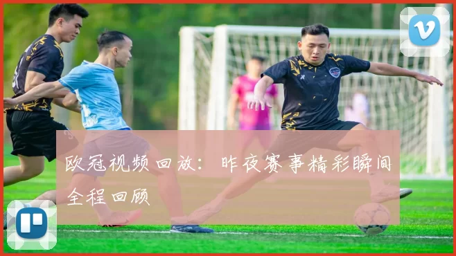 欧冠视频回放：昨夜赛事精彩瞬间全程回顾
