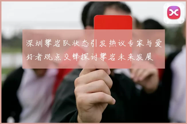 深圳攀岩队状态引发热议专家与爱好者观点交锋探讨攀岩未来发展