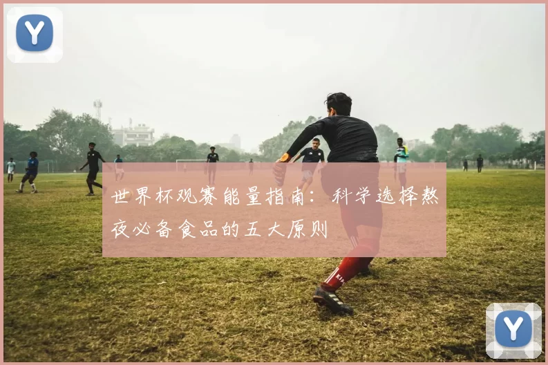 世界杯观赛能量指南：科学选择熬夜必备食品的五大原则