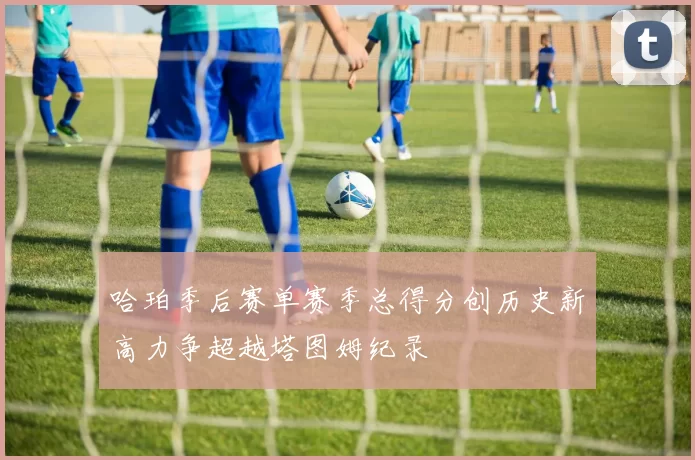 哈珀季后赛单赛季总得分创历史新高力争超越塔图姆纪录