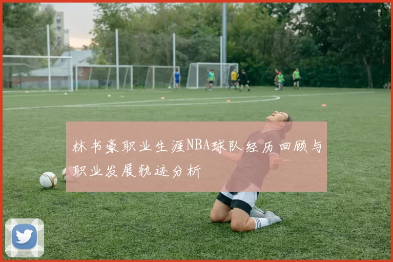 林书豪职业生涯NBA球队经历回顾与职业发展轨迹分析