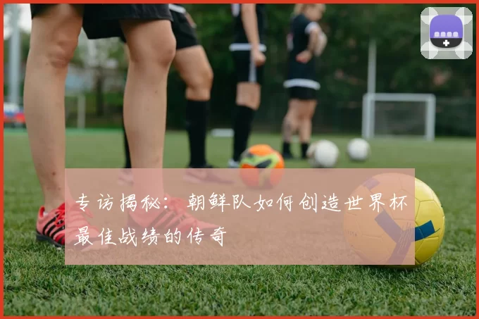 专访揭秘：朝鲜队如何创造世界杯最佳战绩的传奇