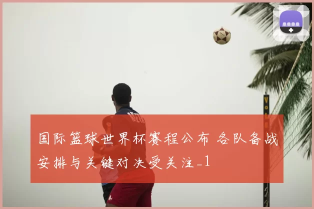 国际篮球世界杯赛程公布 各队备战安排与关键对决受关注_1