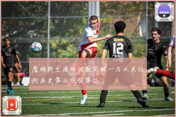 詹姆斯生涯助攻数突破一万大关位列历史第七现役第二