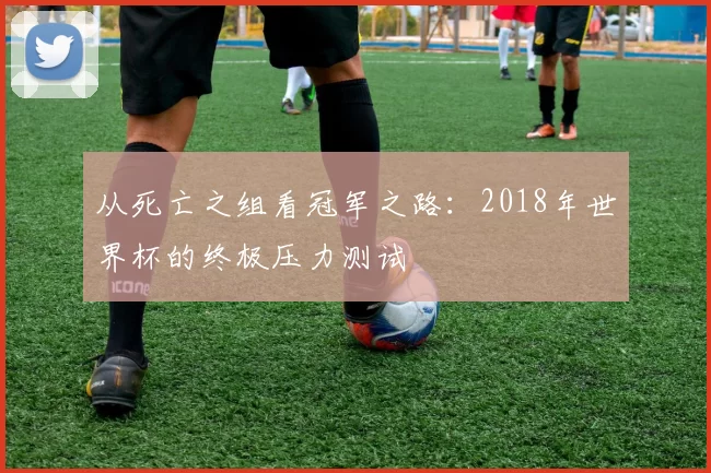 从死亡之组看冠军之路：2018年世界杯的终极压力测试