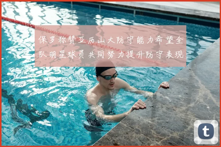 保罗称赞亚历山大防守能力希望全队明星球员共同努力提升防守表现