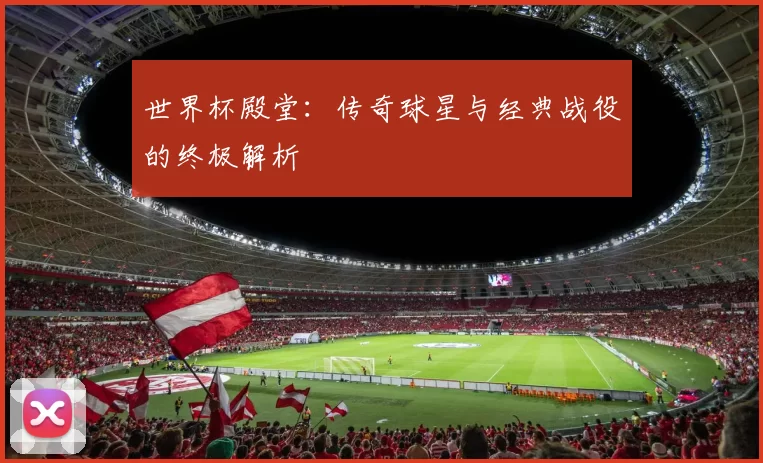 世界杯殿堂:传奇球星与经典战役的终极解析