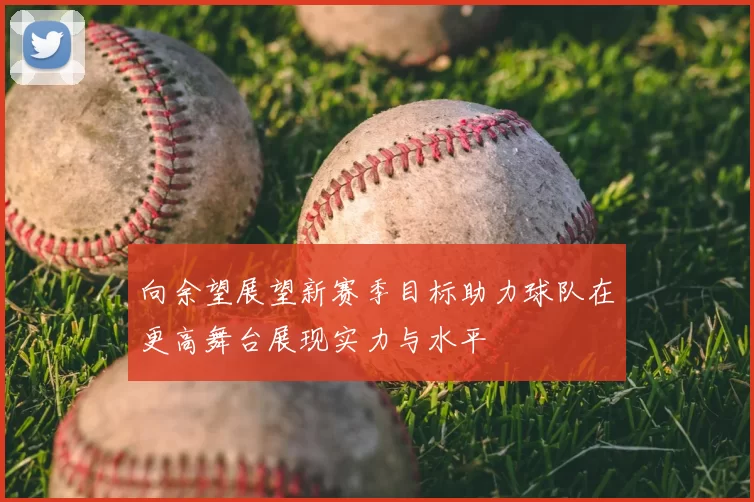 向余望展望新赛季目标助力球队在更高舞台展现实力与水平