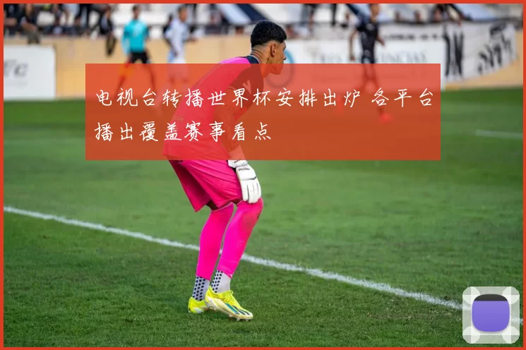 电视台转播世界杯安排出炉 各平台播出覆盖赛事看点