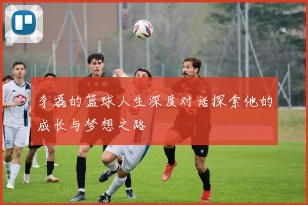 李磊的篮球人生深度对话探索他的成长与梦想之路