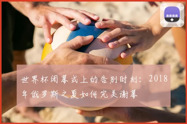 世界杯闭幕式上的告别时刻:2018年俄罗斯之夏如何完美谢幕