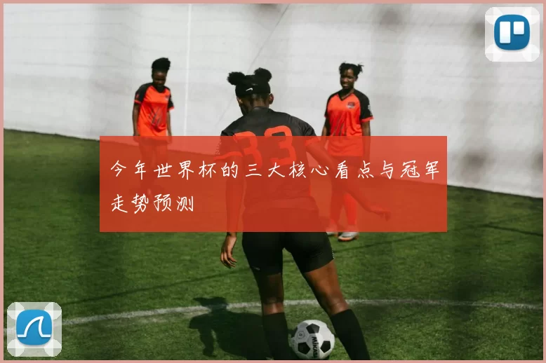 今年世界杯的三大核心看点与冠军走势预测