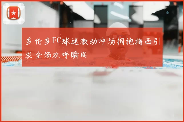 多伦多FC球迷激动冲场拥抱梅西引发全场欢呼瞬间