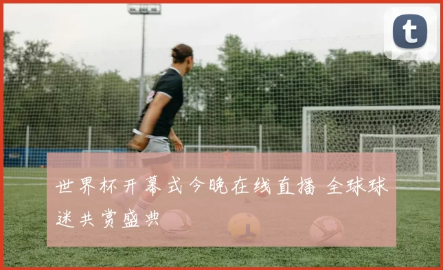 世界杯开幕式今晚在线直播 全球球迷共赏盛典