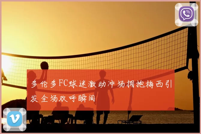 多伦多FC球迷激动冲场拥抱梅西引发全场欢呼瞬间