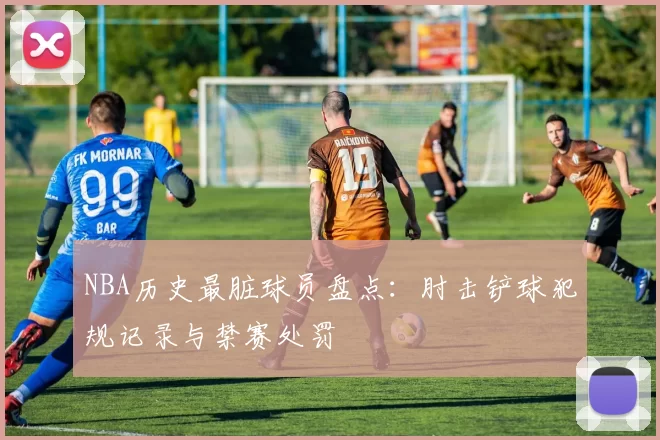 NBA历史最脏球员盘点：肘击铲球犯规记录与禁赛处罚