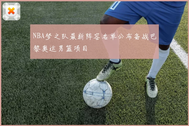 NBA梦之队最新阵容名单公布备战巴黎奥运男篮项目