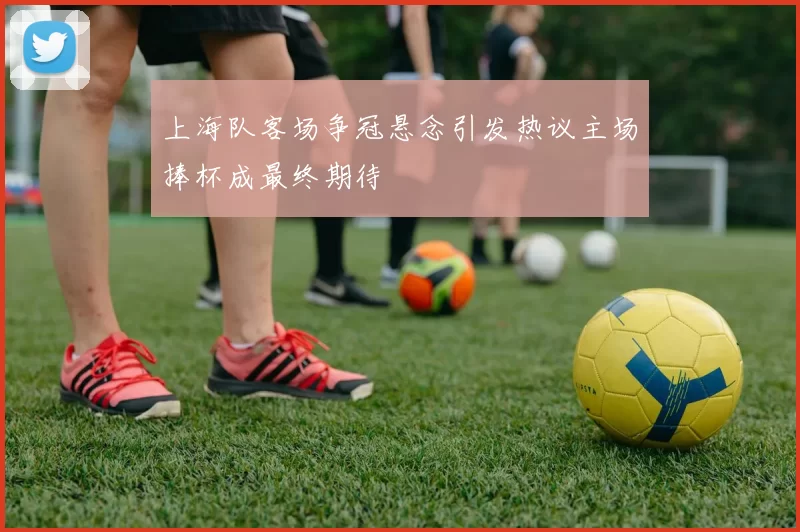 上海队客场争冠悬念引发热议主场捧杯成最终期待