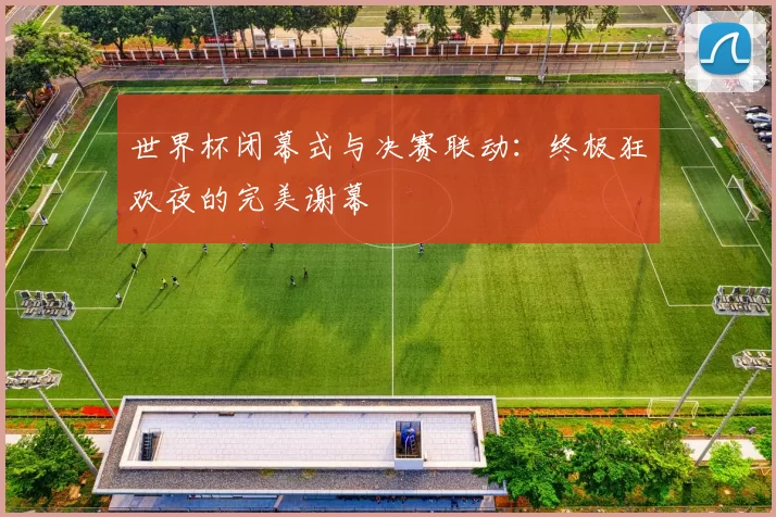 世界杯闭幕式与决赛联动:终极狂欢夜的完美谢幕