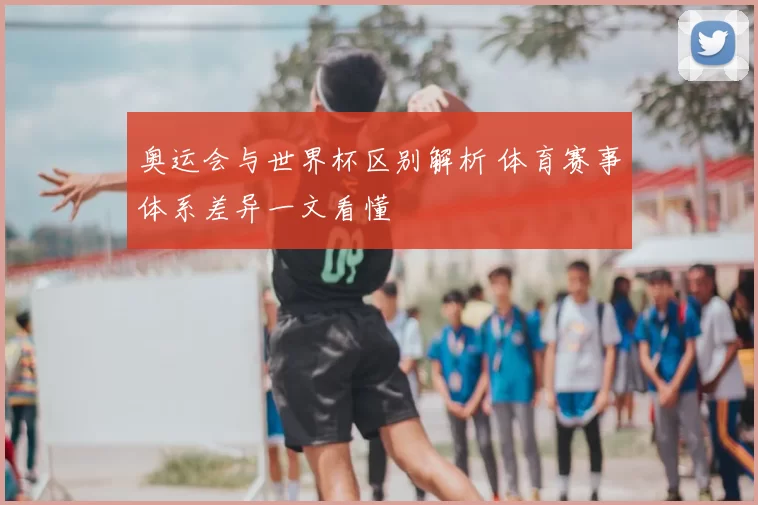 奥运会与世界杯区别解析 体育赛事体系差异一文看懂