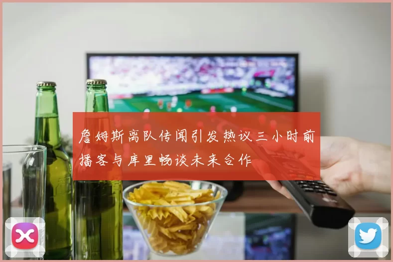 詹姆斯离队传闻引发热议三小时前播客与库里畅谈未来合作