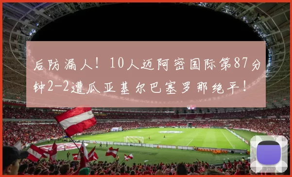 后防漏人！10人迈阿密国际第87分钟2-2遭瓜亚基尔巴塞罗那绝平！