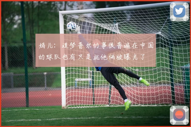 娟儿:追梦普尔的事很普遍在中国的球队也有只是就他俩被曝光了