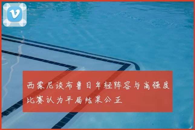 西蒙尼谈布鲁日年轻阵容与高强度比赛认为平局结果公正