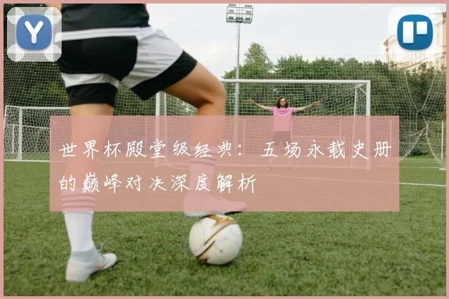 世界杯殿堂级经典:五场永载史册的巅峰对决深度解析