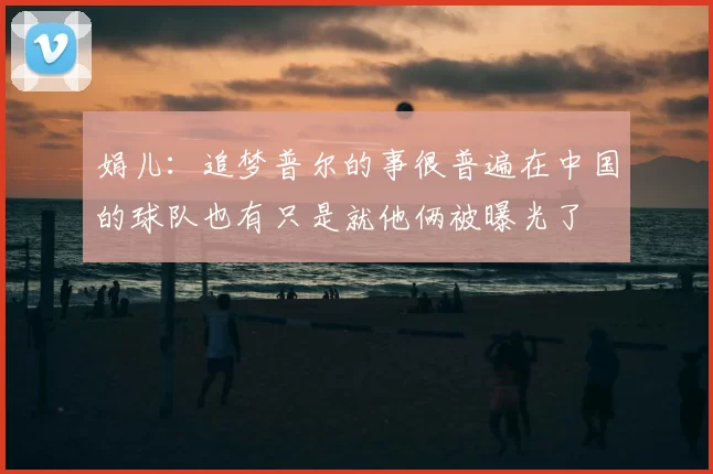 娟儿:追梦普尔的事很普遍在中国的球队也有只是就他俩被曝光了