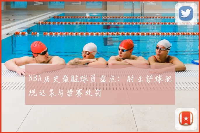 NBA历史最脏球员盘点：肘击铲球犯规记录与禁赛处罚