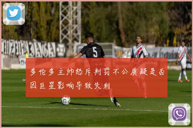 多伦多主帅怒斥判罚不公质疑是否因巨星影响导致失利