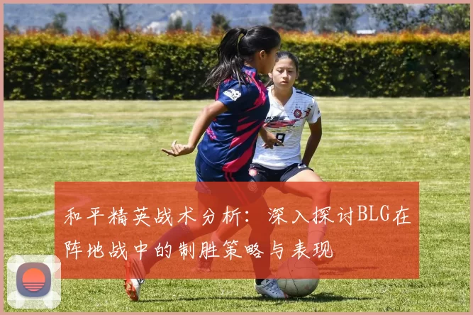 和平精英战术分析：深入探讨BLG在阵地战中的制胜策略与表现