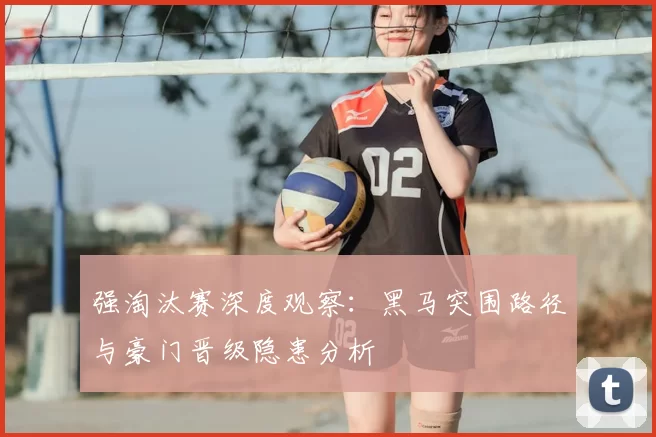 强淘汰赛深度观察：黑马突围路径与豪门晋级隐患分析