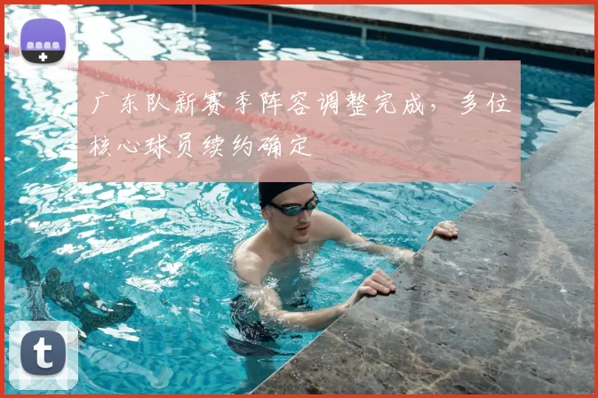 广东队新赛季阵容调整完成，多位核心球员续约确定