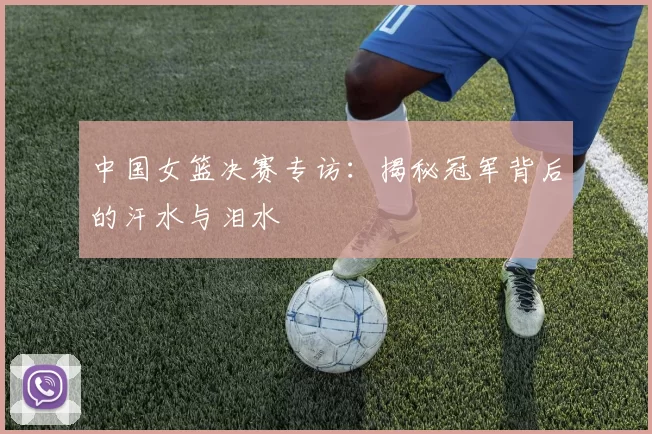 中国女篮决赛专访:揭秘冠军背后的汗水与泪水