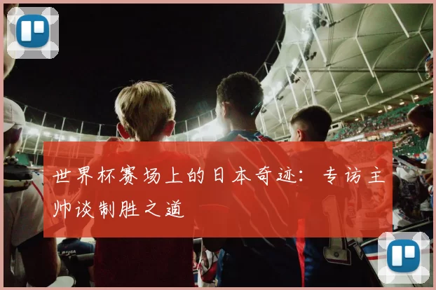 世界杯赛场上的日本奇迹：专访主帅谈制胜之道