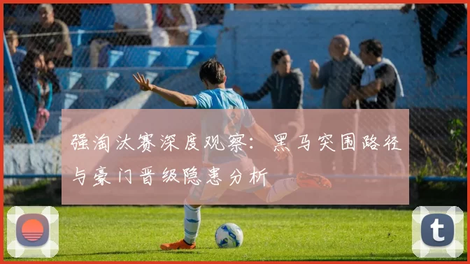强淘汰赛深度观察:黑马突围路径与豪门晋级隐患分析