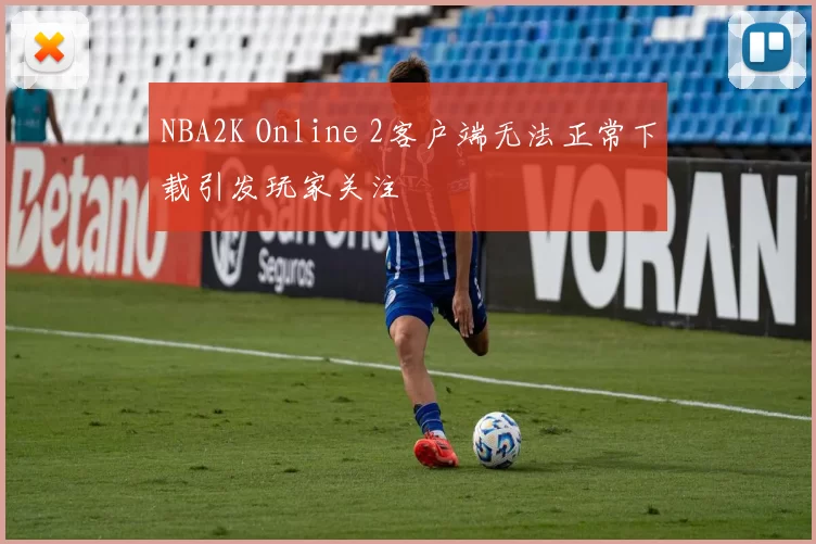 NBA2K Online 2客户端无法正常下载引发玩家关注