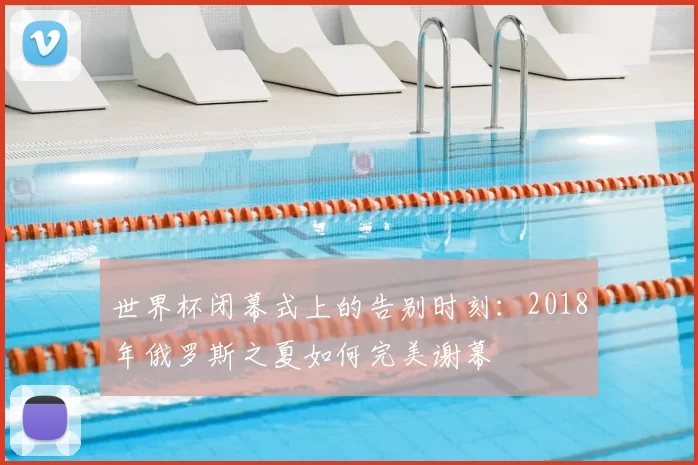世界杯闭幕式上的告别时刻:2018年俄罗斯之夏如何完美谢幕