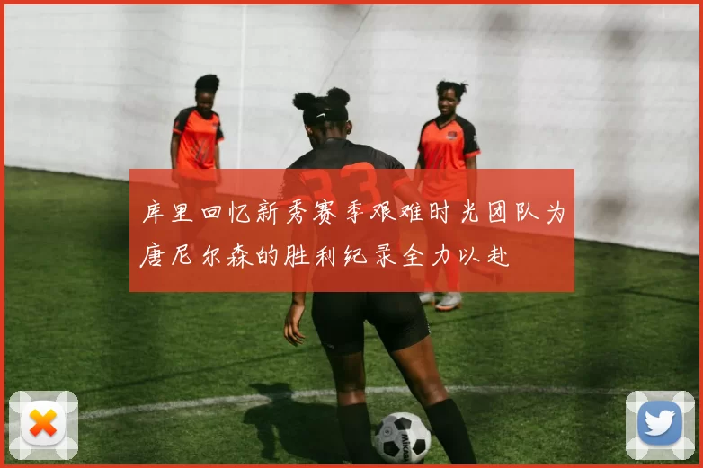 库里回忆新秀赛季艰难时光团队为唐尼尔森的胜利纪录全力以赴