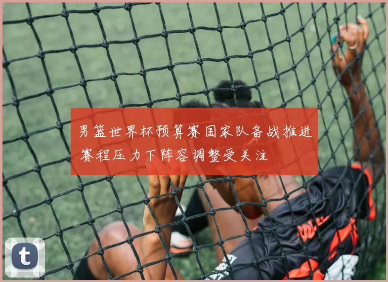 男篮世界杯预算赛国家队备战推进 赛程压力下阵容调整受关注