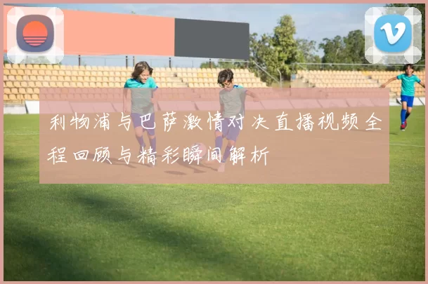 利物浦与巴萨激情对决直播视频全程回顾与精彩瞬间解析
