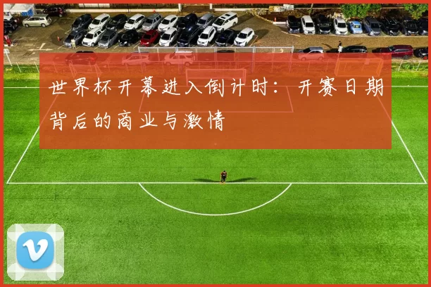 世界杯开幕进入倒计时：开赛日期背后的商业与激情